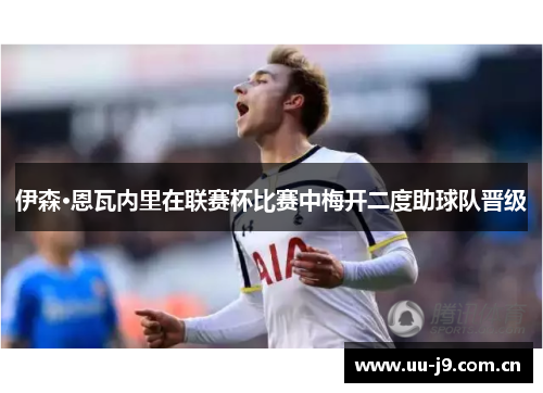 伊森·恩瓦内里在联赛杯比赛中梅开二度助球队晋级