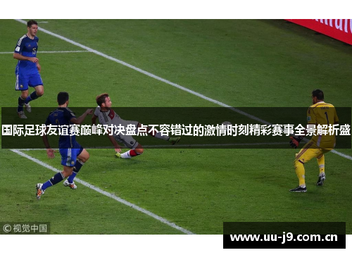国际足球友谊赛巅峰对决盘点不容错过的激情时刻精彩赛事全景解析盛